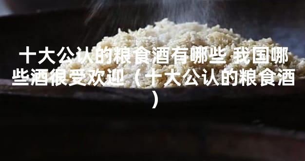十大公认的粮食酒有哪些 我国哪些酒很受欢迎（十大公认的粮食酒）